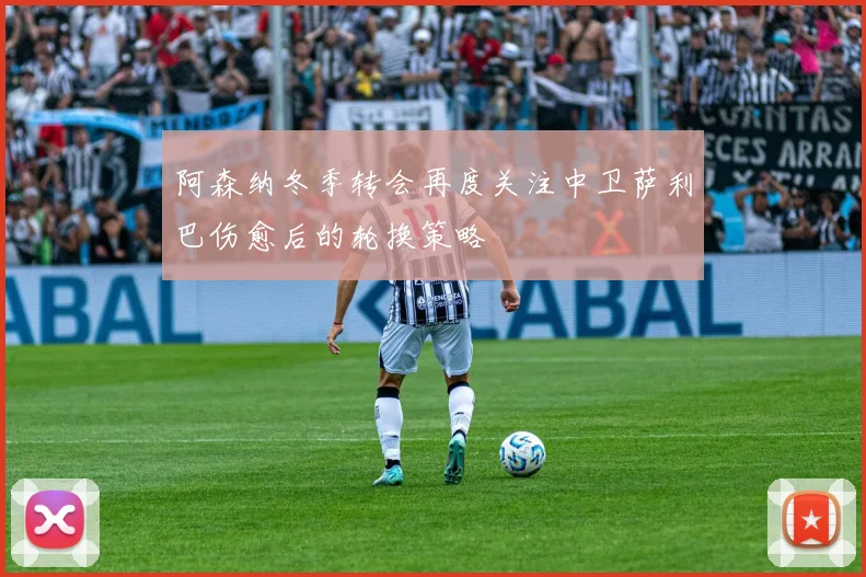 阿森纳冬季转会再度关注中卫萨利巴伤愈后的轮换策略